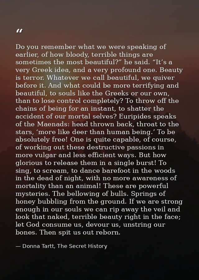 Do you remember what we were speaking of earlier, of how bloody, terrible things are sometimes the most beautiful?” he s — Donna Tartt, The Secret History