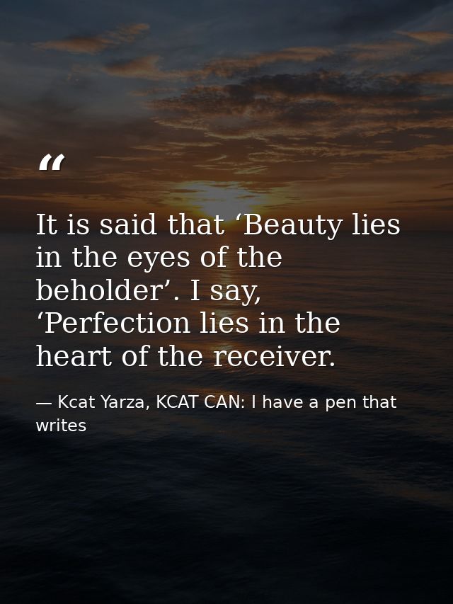 It is said that ‘Beauty lies in the eyes of the beholder’. I say, ‘Perfection lies in the heart of the receiver. — Kcat Yarza, KCAT CAN: I have a pen that writes
