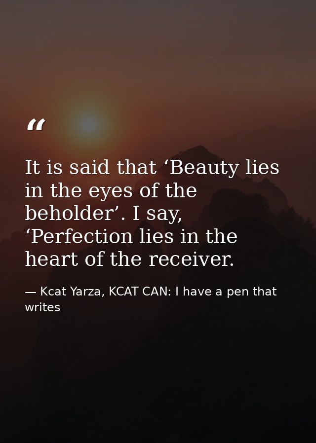It is said that ‘Beauty lies in the eyes of the beholder’. I say, ‘Perfection lies in the heart of the receiver. — Kcat Yarza, KCAT CAN: I have a pen that writes