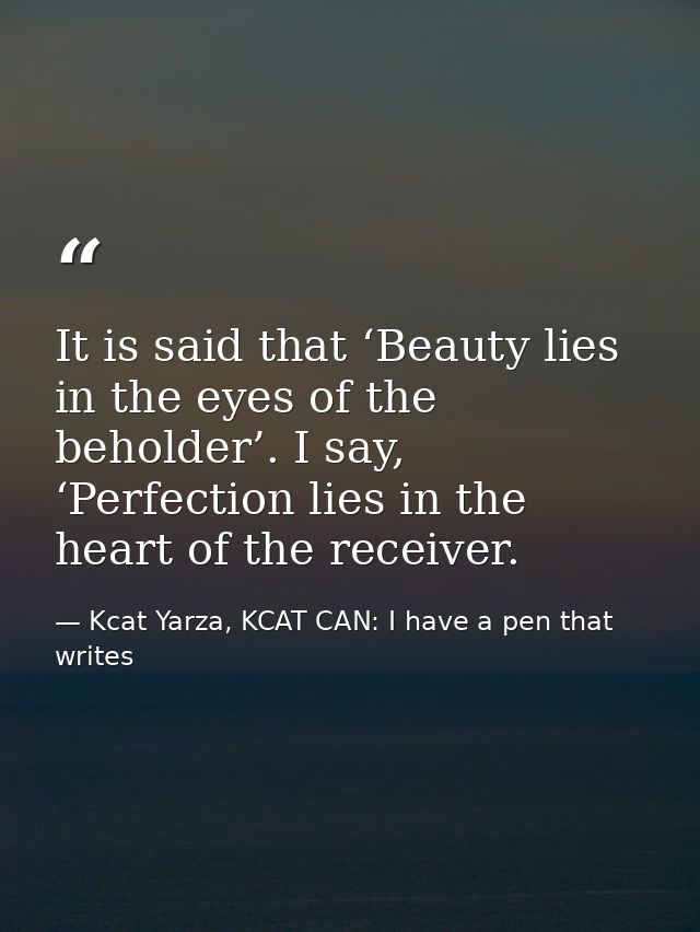 It is said that ‘Beauty lies in the eyes of the beholder’. I say, ‘Perfection lies in the heart of the receiver. — Kcat Yarza, KCAT CAN: I have a pen that writes