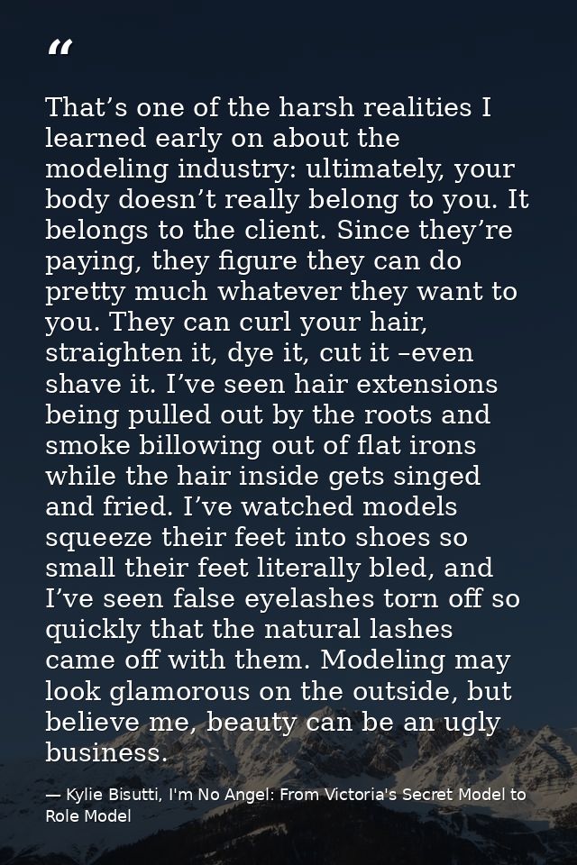 That’s one of the harsh realities I learned early on about the modeling industry: ultimately, your body doesn’t really b — Kylie Bisutti, I'm No Angel: From Victoria's Secret Model to Role Model