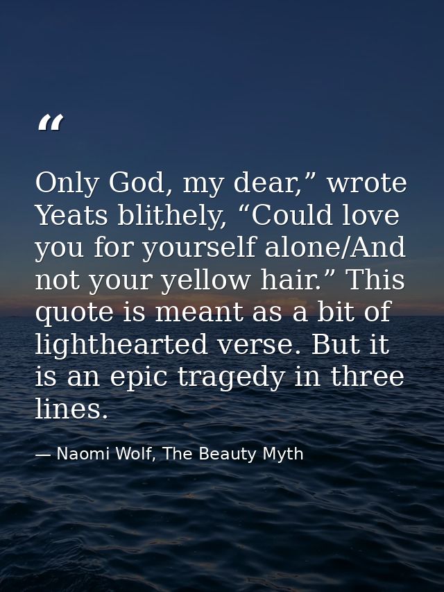 Only God, my dear,” wrote Yeats blithely, “Could love you for yourself alone/And not your yellow hair.” This quote is me — Naomi Wolf, The Beauty Myth
