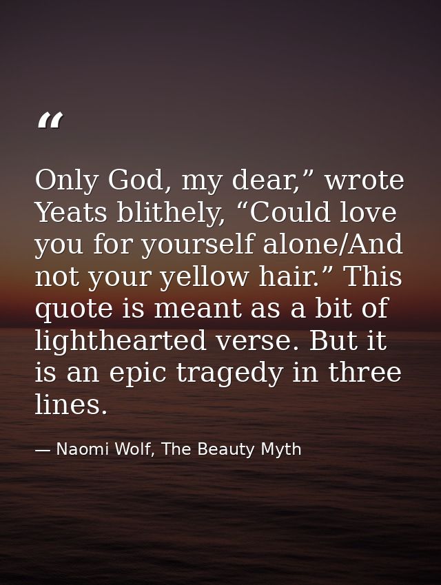 Only God, my dear,” wrote Yeats blithely, “Could love you for yourself alone/And not your yellow hair.” This quote is me — Naomi Wolf, The Beauty Myth