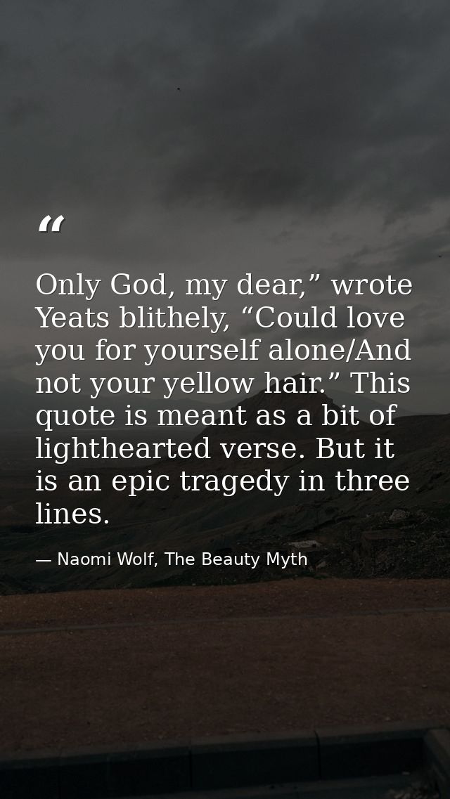 Only God, my dear,” wrote Yeats blithely, “Could love you for yourself alone/And not your yellow hair.” This quote is me — Naomi Wolf, The Beauty Myth