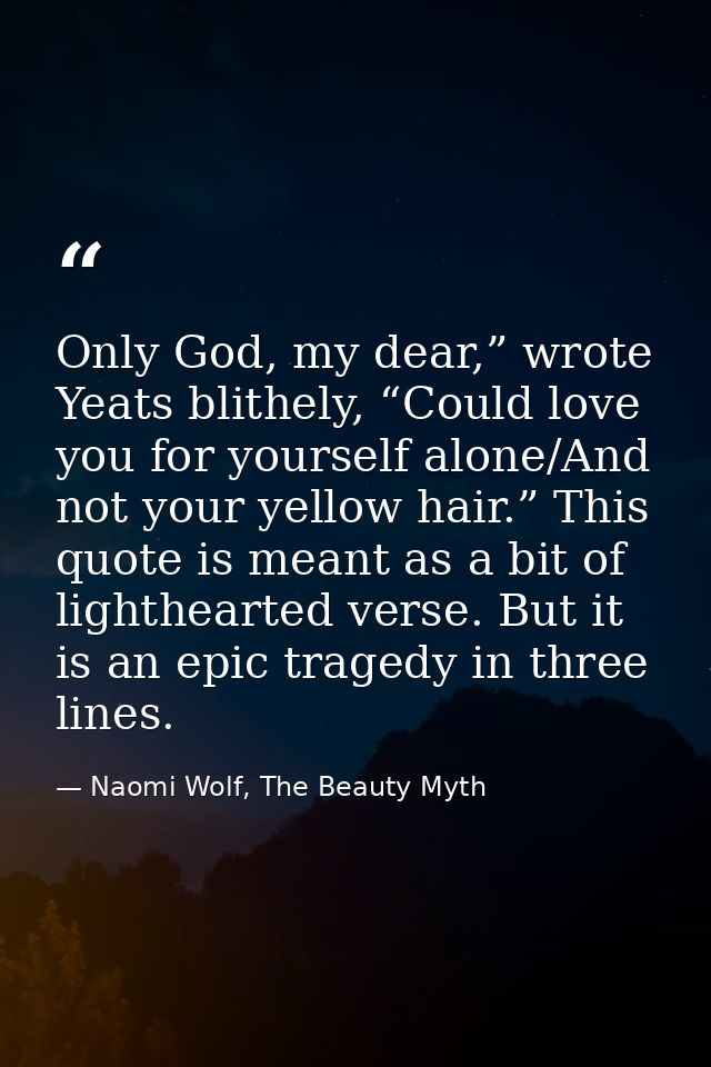 Only God, my dear,” wrote Yeats blithely, “Could love you for yourself alone/And not your yellow hair.” This quote is me — Naomi Wolf, The Beauty Myth