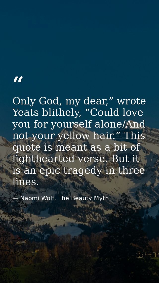 Only God, my dear,” wrote Yeats blithely, “Could love you for yourself alone/And not your yellow hair.” This quote is me — Naomi Wolf, The Beauty Myth