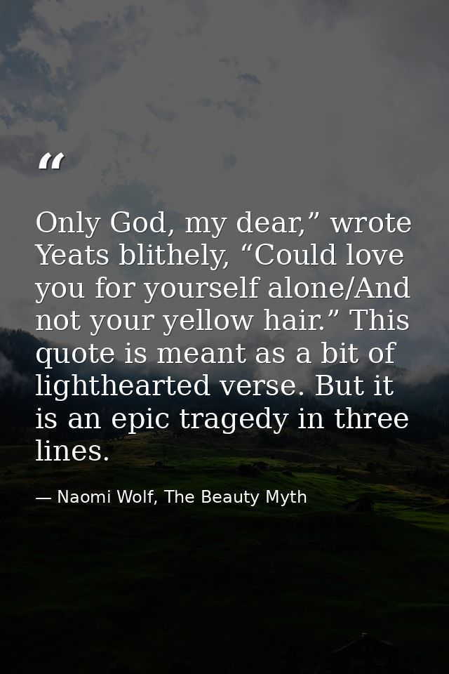 Only God, my dear,” wrote Yeats blithely, “Could love you for yourself alone/And not your yellow hair.” This quote is me — Naomi Wolf, The Beauty Myth
