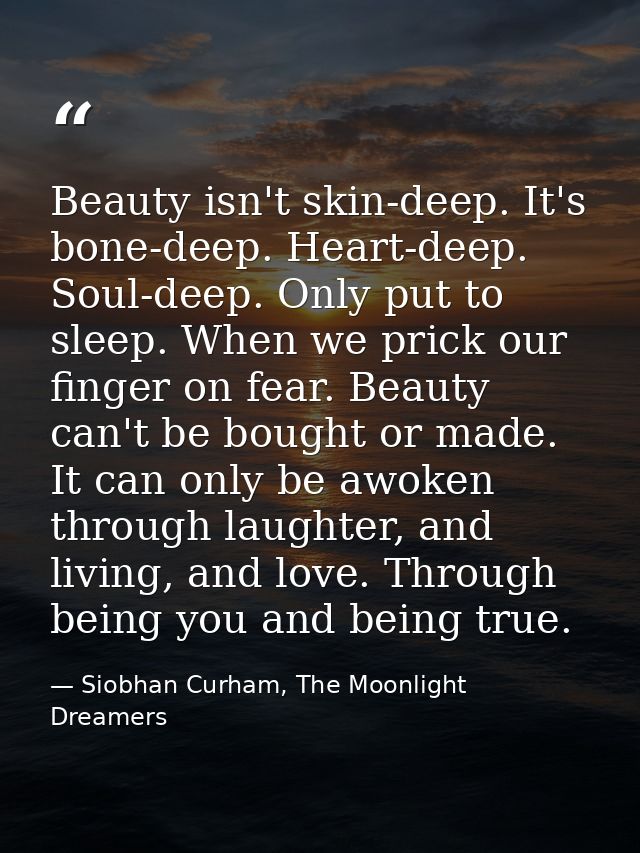 Beauty isn't skin-deep. It's bone-deep. Heart-deep. Soul-deep. Only put to sleep. When we prick our finger on fear. Beau — Siobhan Curham, The Moonlight Dreamers