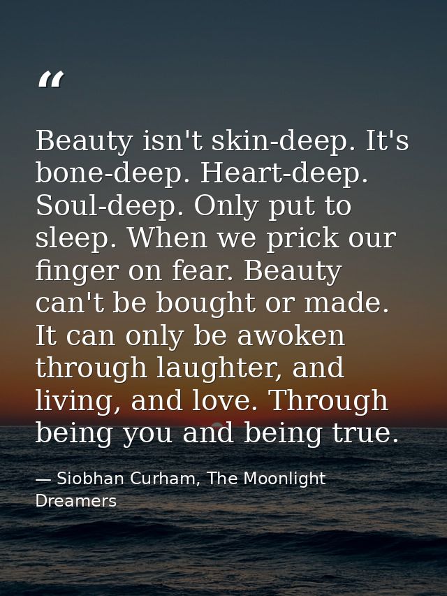 Beauty isn't skin-deep. It's bone-deep. Heart-deep. Soul-deep. Only put to sleep. When we prick our finger on fear. Beau — Siobhan Curham, The Moonlight Dreamers