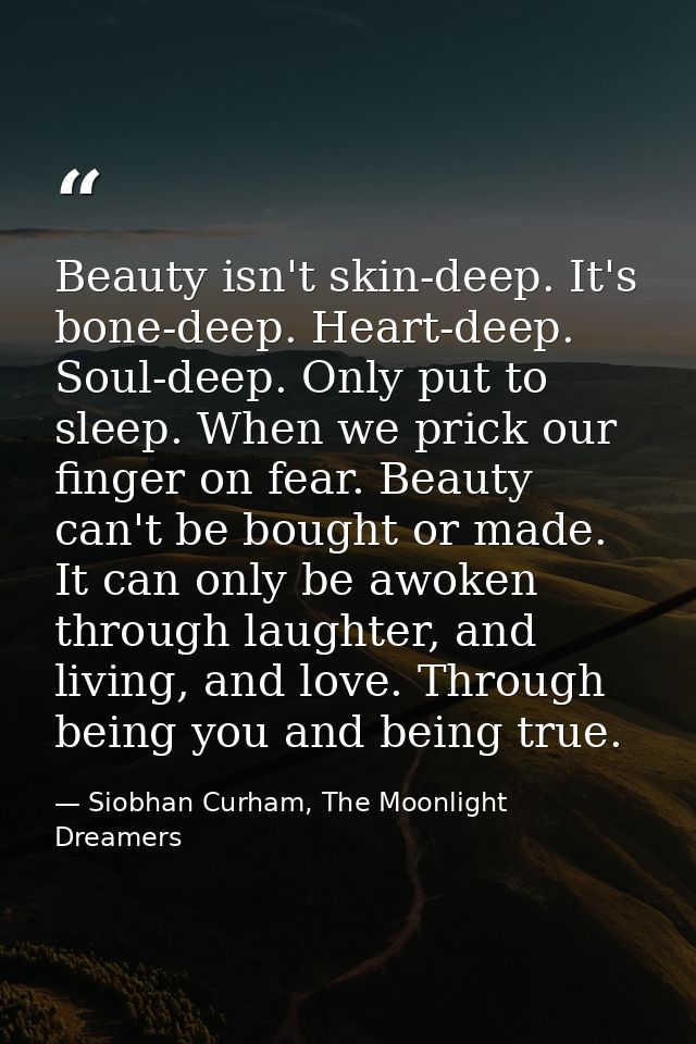 Beauty isn't skin-deep. It's bone-deep. Heart-deep. Soul-deep. Only put to sleep. When we prick our finger on fear. Beau — Siobhan Curham, The Moonlight Dreamers