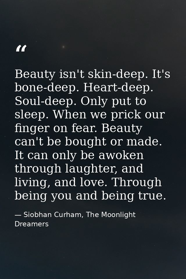 Beauty isn't skin-deep. It's bone-deep. Heart-deep. Soul-deep. Only put to sleep. When we prick our finger on fear. Beau — Siobhan Curham, The Moonlight Dreamers