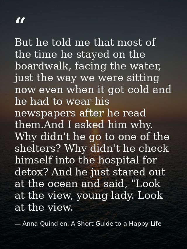 But he told me that most of the time he stayed on the boardwalk, facing the water, just the way we were sitting now even — Anna Quindlen, A Short Guide to a Happy Life