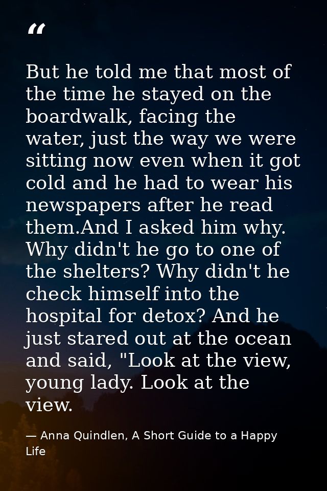 But he told me that most of the time he stayed on the boardwalk, facing the water, just the way we were sitting now even — Anna Quindlen, A Short Guide to a Happy Life