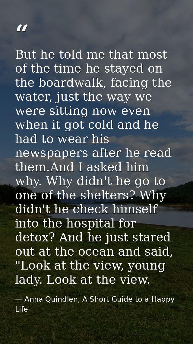 But he told me that most of the time he stayed on the boardwalk, facing the water, just the way we were sitting now even — Anna Quindlen, A Short Guide to a Happy Life