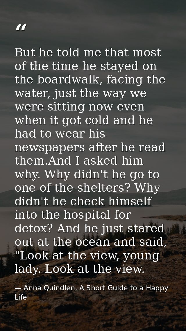 But he told me that most of the time he stayed on the boardwalk, facing the water, just the way we were sitting now even — Anna Quindlen, A Short Guide to a Happy Life