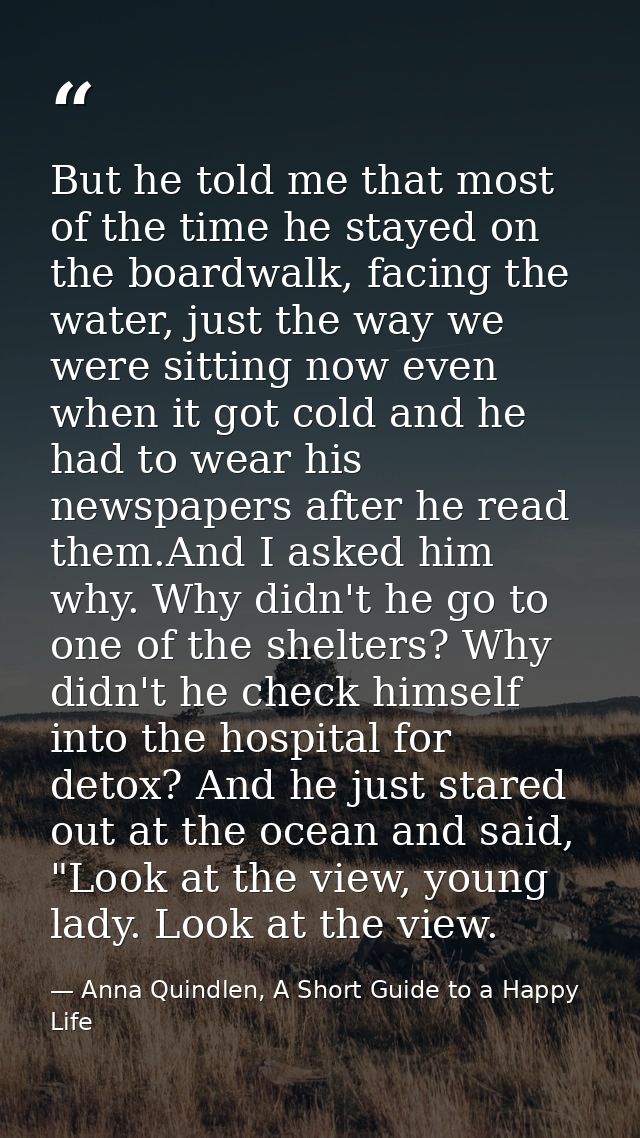 But he told me that most of the time he stayed on the boardwalk, facing the water, just the way we were sitting now even — Anna Quindlen, A Short Guide to a Happy Life