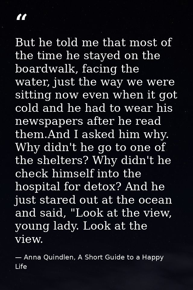 But he told me that most of the time he stayed on the boardwalk, facing the water, just the way we were sitting now even — Anna Quindlen, A Short Guide to a Happy Life