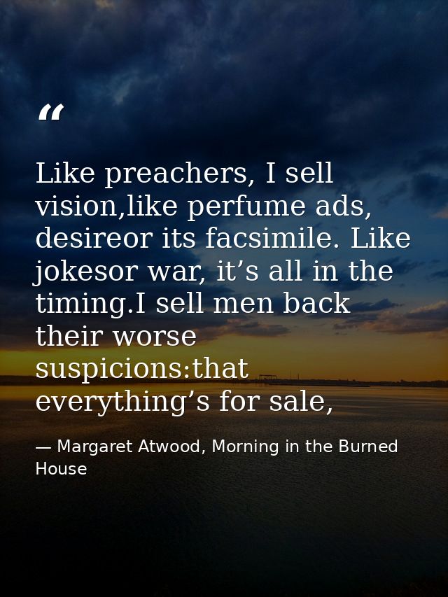 Like preachers, I sell vision,like perfume ads, desireor its facsimile. Like jokesor war, it’s all in the timing.I sell  — Margaret Atwood, Morning in the Burned House