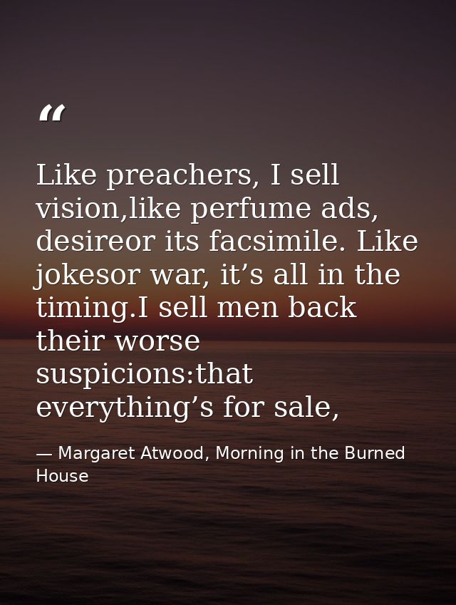 Like preachers, I sell vision,like perfume ads, desireor its facsimile. Like jokesor war, it’s all in the timing.I sell  — Margaret Atwood, Morning in the Burned House