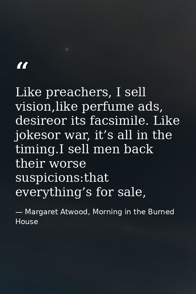 Like preachers, I sell vision,like perfume ads, desireor its facsimile. Like jokesor war, it’s all in the timing.I sell  — Margaret Atwood, Morning in the Burned House