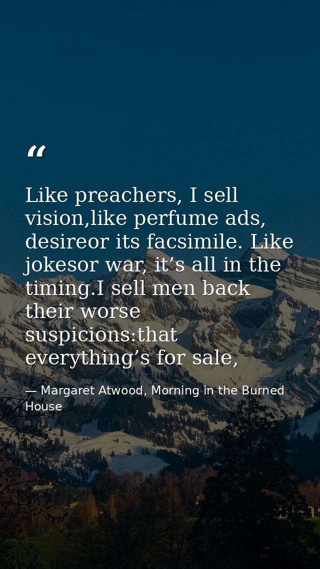 Like preachers, I sell vision,like perfume ads, desireor its facsimile. Like jokesor war, it’s all in the timing.I sell  — Margaret Atwood, Morning in the Burned House