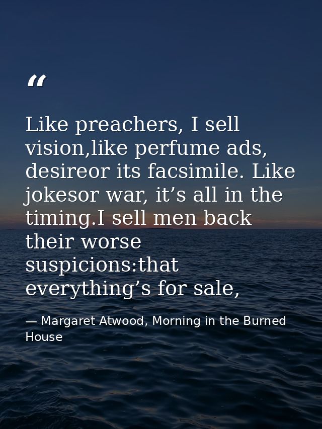 Like preachers, I sell vision,like perfume ads, desireor its facsimile. Like jokesor war, it’s all in the timing.I sell  — Margaret Atwood, Morning in the Burned House