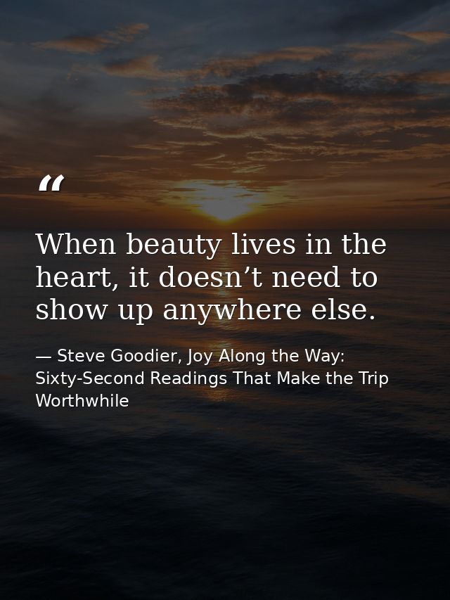 When beauty lives in the heart, it doesn’t need to show up anywhere else. — Steve Goodier, Joy Along the Way: Sixty-Second Readings That Make the Trip Worthwhile
