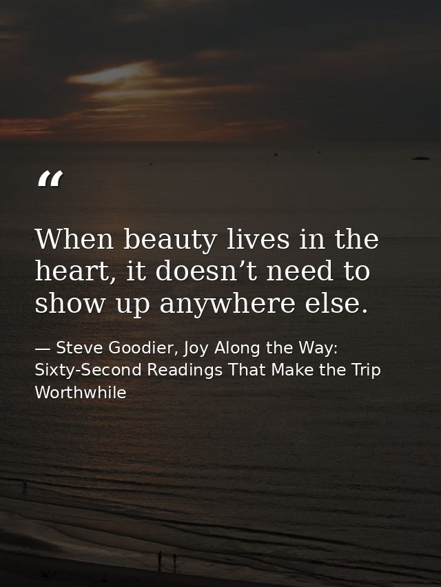 When beauty lives in the heart, it doesn’t need to show up anywhere else. — Steve Goodier, Joy Along the Way: Sixty-Second Readings That Make the Trip Worthwhile