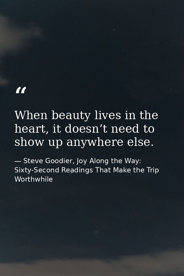When beauty lives in the heart, it doesn’t need to show up anywhere else. — Steve Goodier, Joy Along the Way: Sixty-Second Readings That Make the Trip Worthwhile
