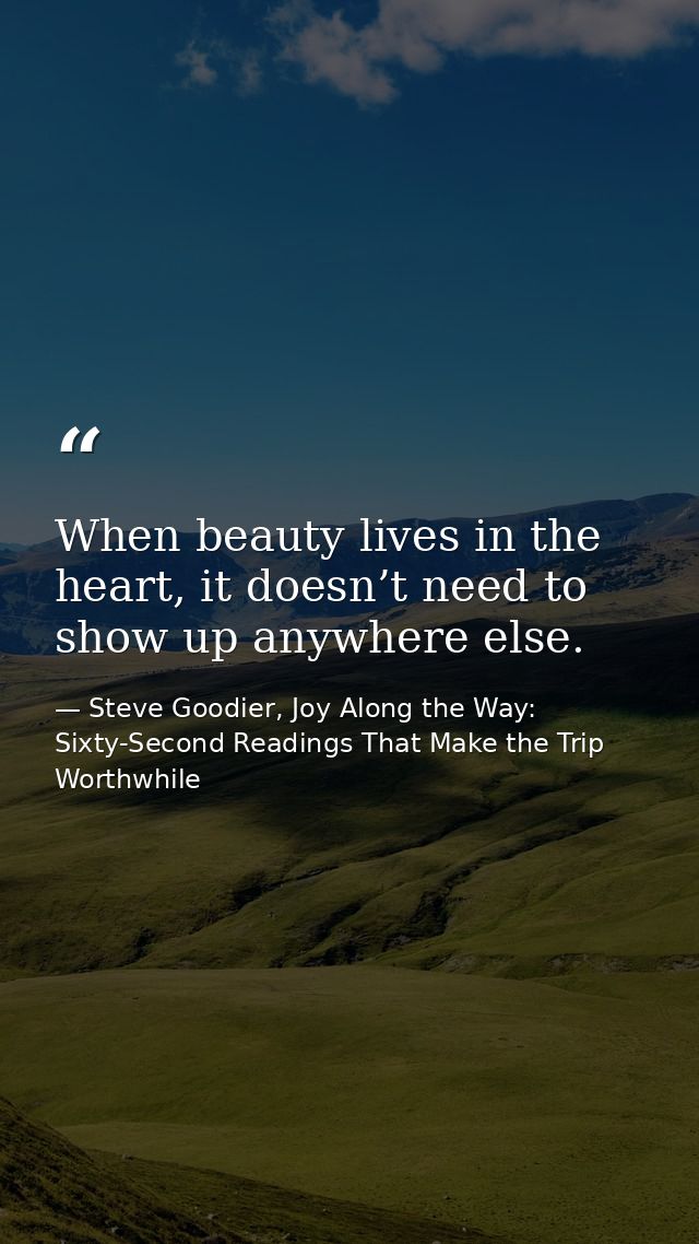 When beauty lives in the heart, it doesn’t need to show up anywhere else. — Steve Goodier, Joy Along the Way: Sixty-Second Readings That Make the Trip Worthwhile