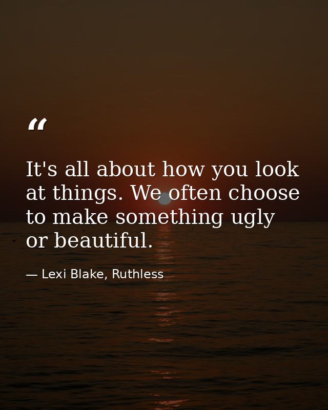 It's all about how you look at things. We often choose to make something ugly or beautiful. — Lexi Blake, Ruthless