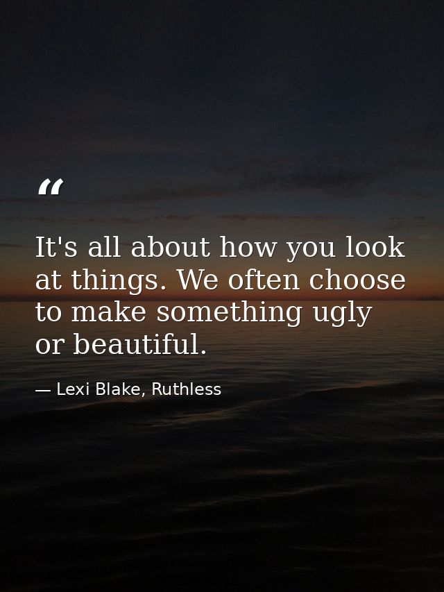 It's all about how you look at things. We often choose to make something ugly or beautiful. — Lexi Blake, Ruthless
