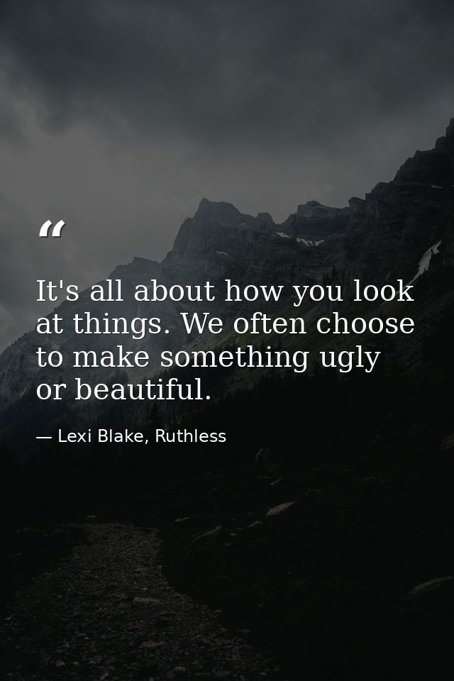It's all about how you look at things. We often choose to make something ugly or beautiful. — Lexi Blake, Ruthless