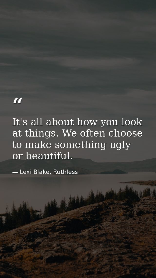 It's all about how you look at things. We often choose to make something ugly or beautiful. — Lexi Blake, Ruthless