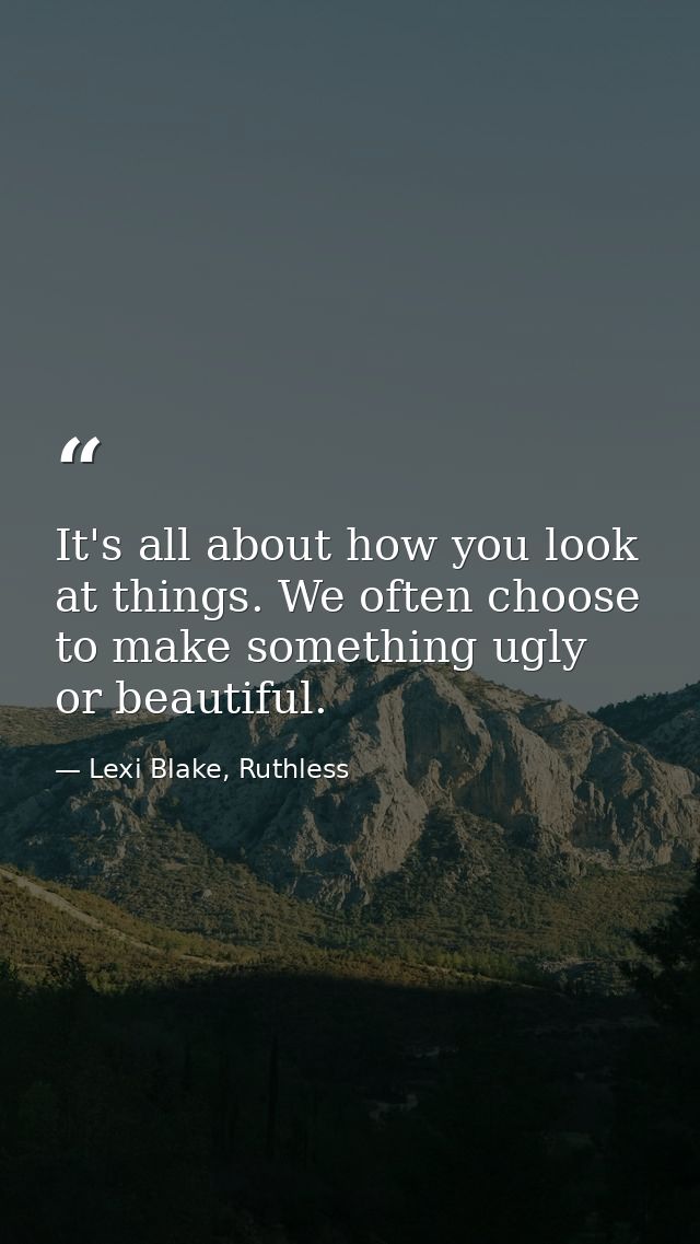It's all about how you look at things. We often choose to make something ugly or beautiful. — Lexi Blake, Ruthless