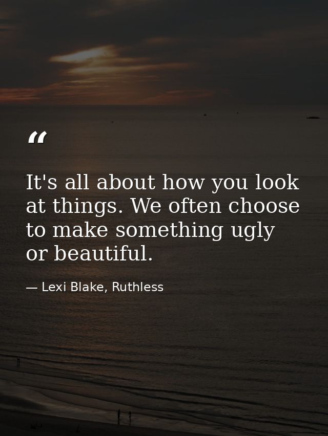 It's all about how you look at things. We often choose to make something ugly or beautiful. — Lexi Blake, Ruthless