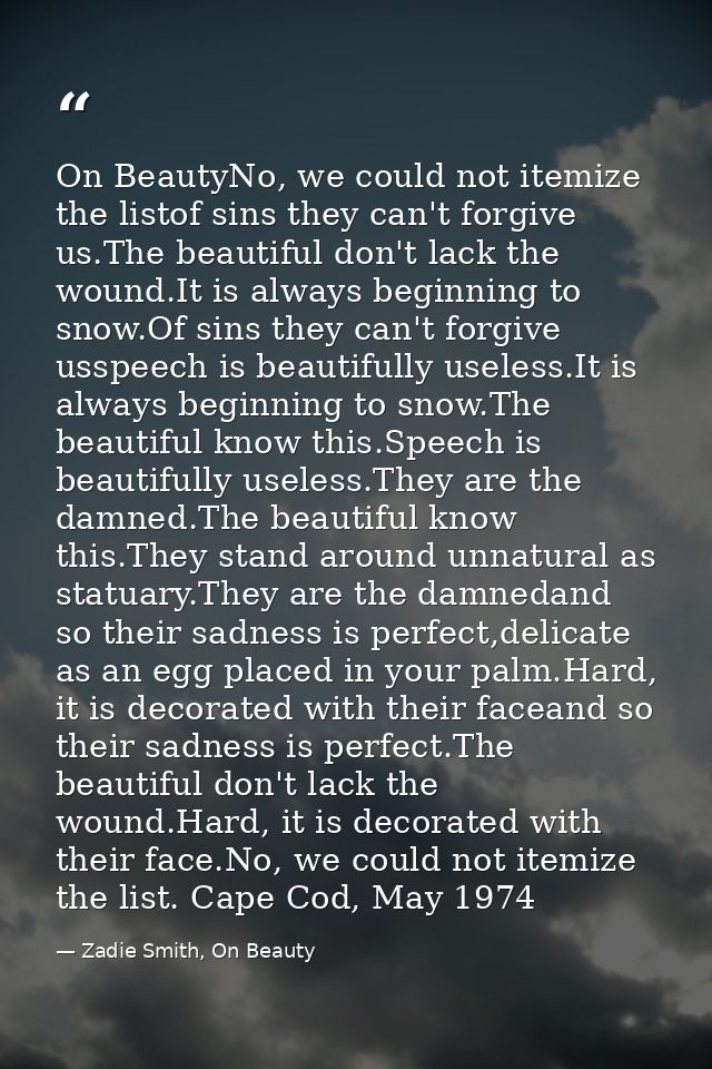 On BeautyNo, we could not itemize the listof sins they can't forgive us.The beautiful don't lack the wound.It is always  — Zadie Smith, On Beauty