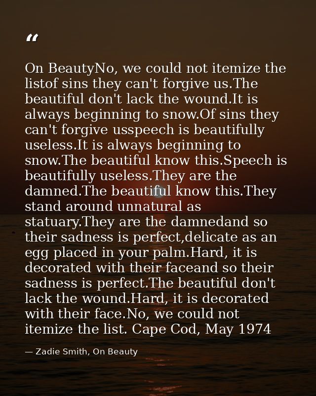 On BeautyNo, we could not itemize the listof sins they can't forgive us.The beautiful don't lack the wound.It is always  — Zadie Smith, On Beauty
