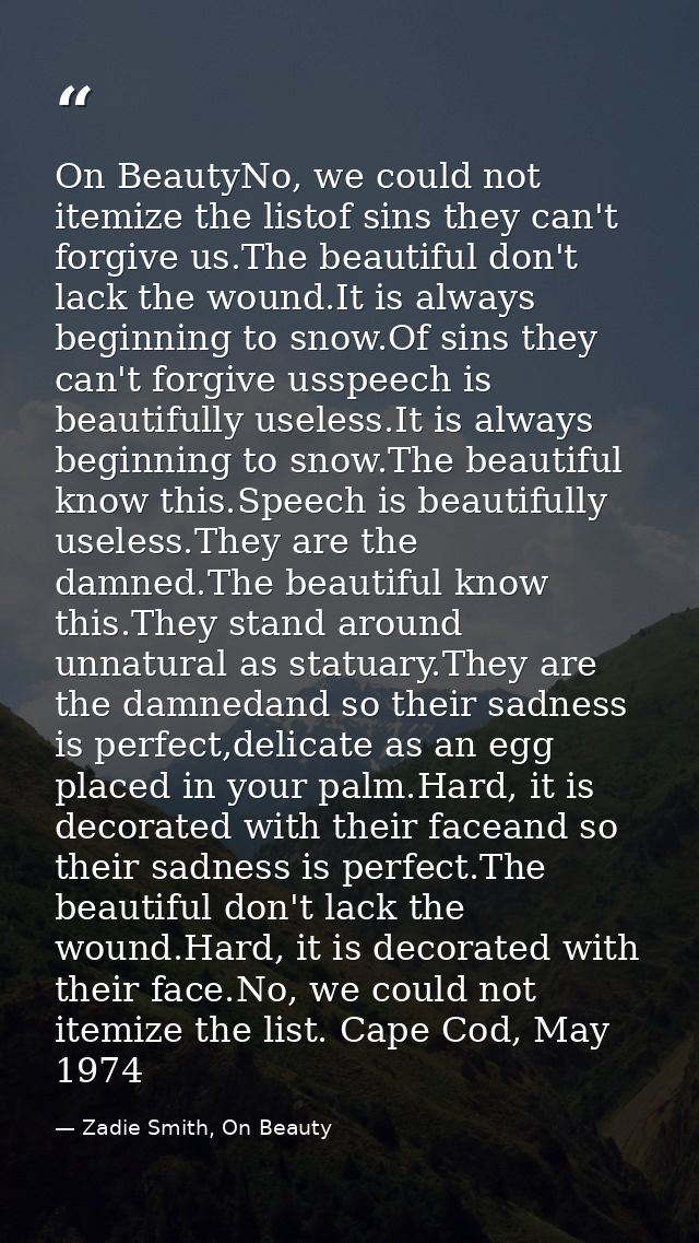 On BeautyNo, we could not itemize the listof sins they can't forgive us.The beautiful don't lack the wound.It is always  — Zadie Smith, On Beauty