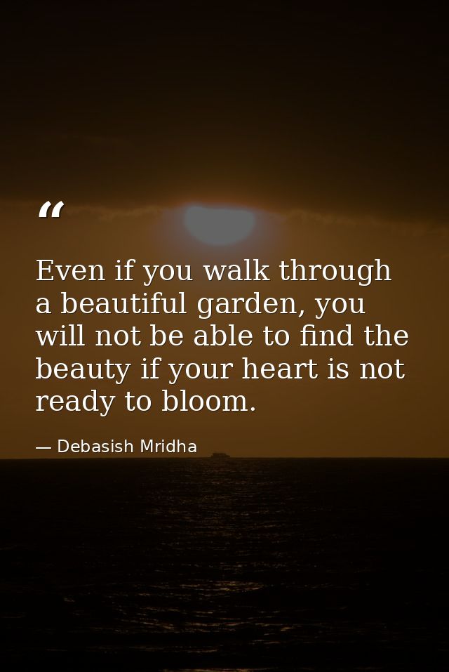 Even if you walk through a beautiful garden, you will not be able to find the beauty if your heart is not ready to bloom — Debasish Mridha