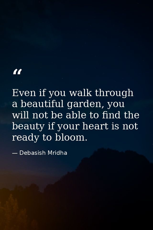 Even if you walk through a beautiful garden, you will not be able to find the beauty if your heart is not ready to bloom — Debasish Mridha