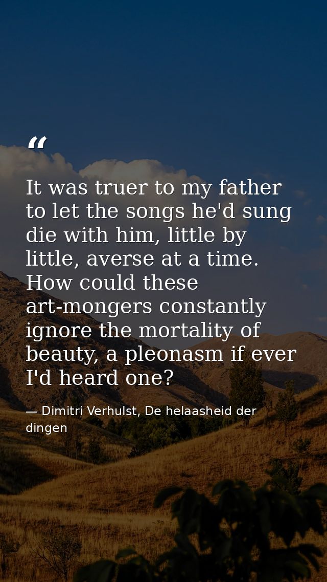 It was truer to my father to let the songs he'd sung die with him, little by little, averse at a time. How could these a — Dimitri Verhulst, De helaasheid der dingen