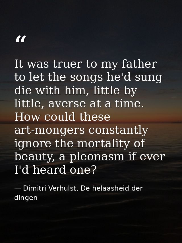 It was truer to my father to let the songs he'd sung die with him, little by little, averse at a time. How could these a — Dimitri Verhulst, De helaasheid der dingen