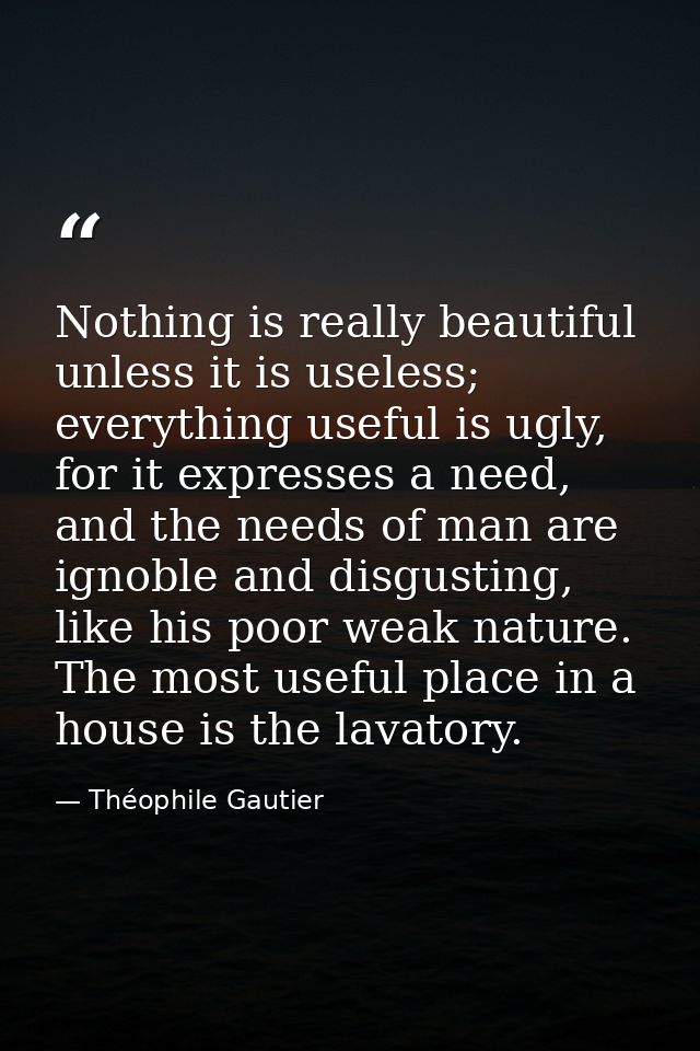 Nothing is really beautiful unless it is useless; everything useful is ugly, for it expresses a need, and the needs of m — Théophile Gautier