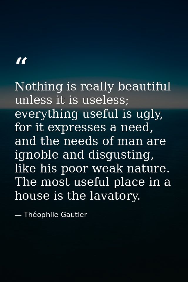 Nothing is really beautiful unless it is useless; everything useful is ugly, for it expresses a need, and the needs of m — Théophile Gautier