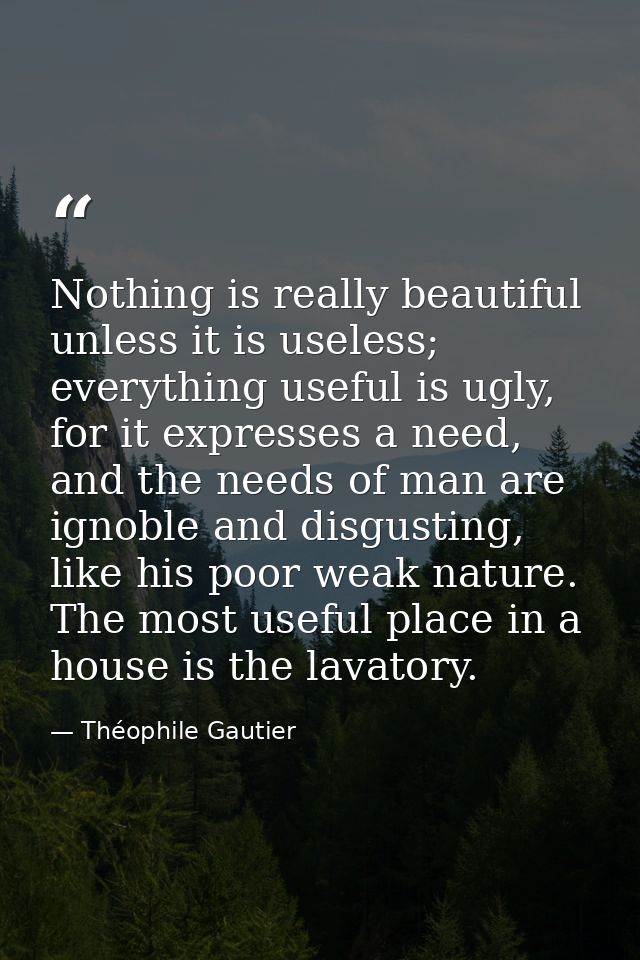 Nothing is really beautiful unless it is useless; everything useful is ugly, for it expresses a need, and the needs of m — Théophile Gautier