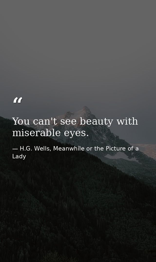 You can't see beauty with miserable eyes. — H.G. Wells, Meanwhile or the Picture of a Lady
