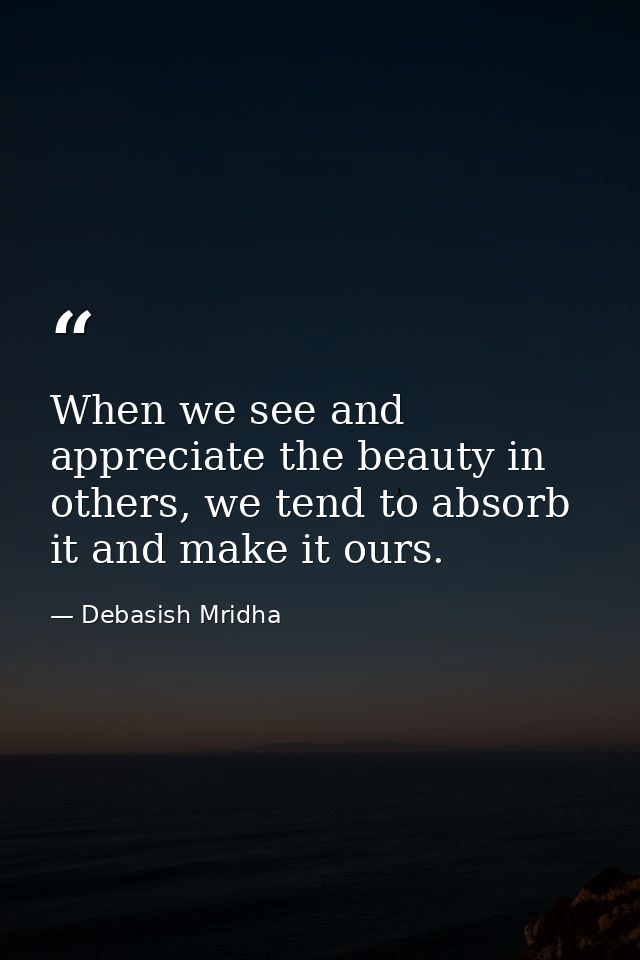 When we see and appreciate the beauty in others, we tend to absorb it and make it ours. — Debasish Mridha