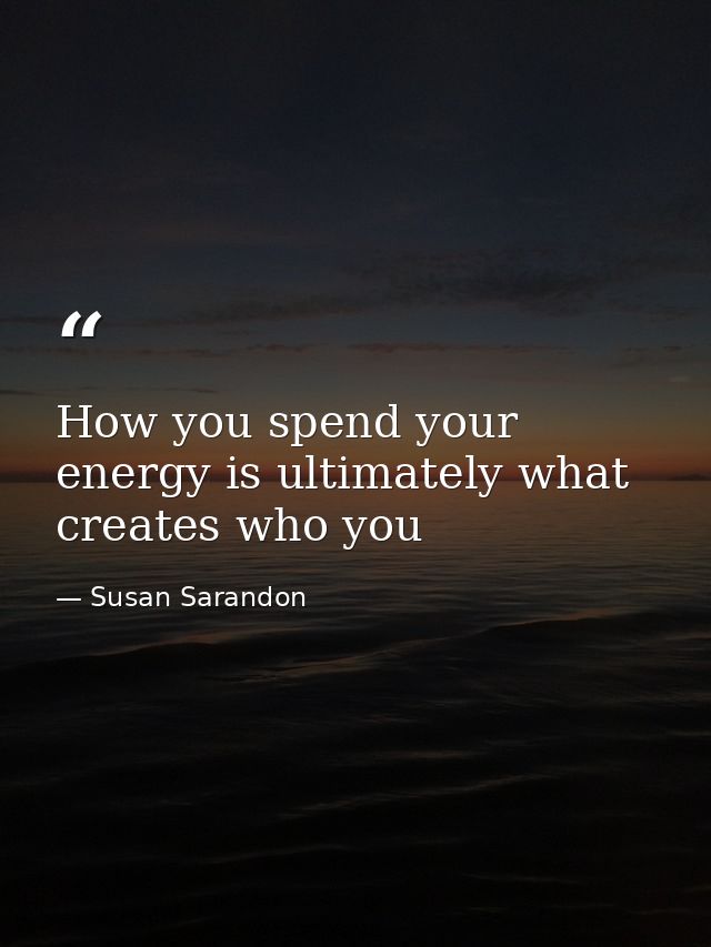 How you spend your energy is ultimately what creates who you — Susan Sarandon
