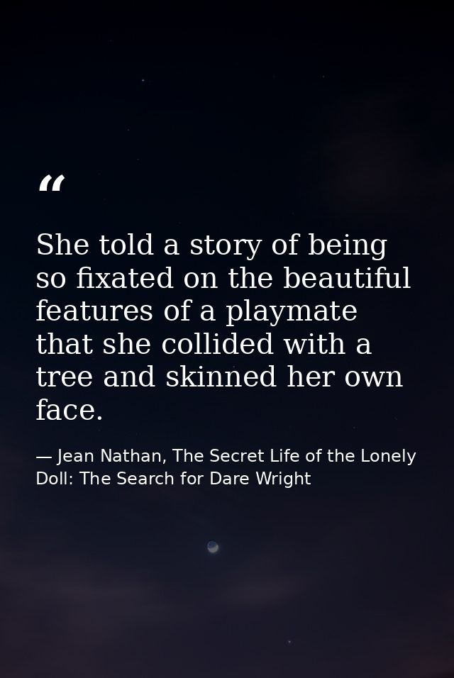 She told a story of being so fixated on the beautiful features of a playmate that she collided with a tree and skinned h — Jean Nathan, The Secret Life of the Lonely Doll: The Search for Dare Wright